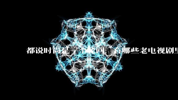 都说时尚是一个轮回，有哪些老电视剧里面的穿搭到现在都还是很潮的呢？